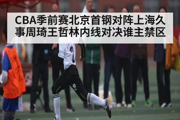 CBA季前赛北京首钢对阵上海久事周琦王哲林内线对决谁主禁区