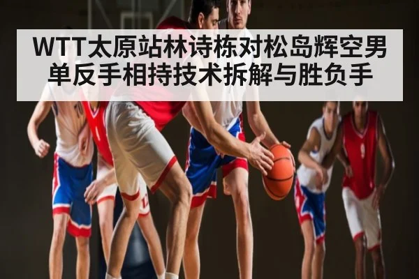 WTT太原站林诗栋对松岛辉空男单反手相持技术拆解与胜负手