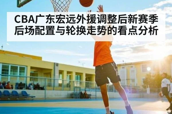 CBA广东宏远外援调整后新赛季后场配置与轮换走势的看点分析